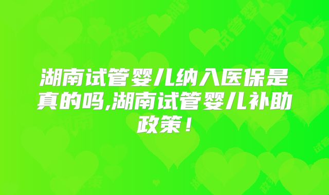 湖南试管婴儿纳入医保是真的吗,湖南试管婴儿补助政策！