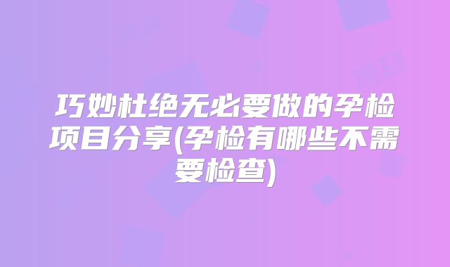 巧妙杜绝无必要做的孕检项目分享(孕检有哪些不需要检查)