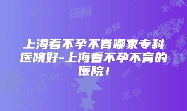 上海看不孕不育哪家专科医院好-上海看不孕不育的医院！
