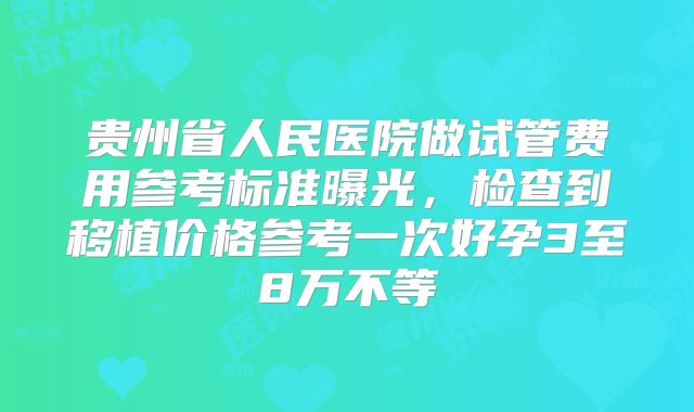 贵州省人民医院做试管费用参考标准曝光,检查到移植价格参考一次好孕3至8万不等