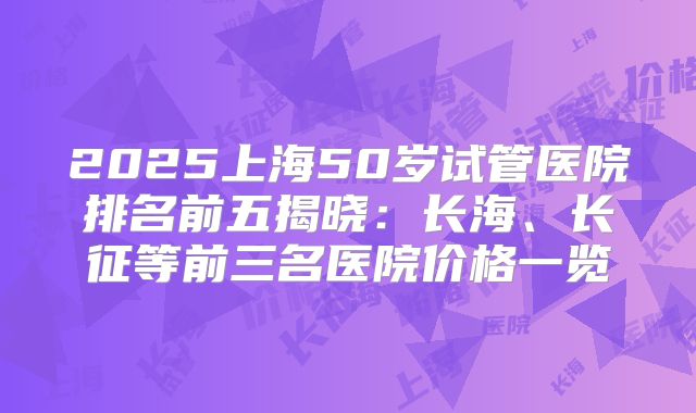 2025上海50岁试管医院排名前五揭晓：长海、长征等前三名医院价格一览