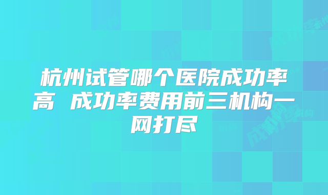 杭州试管哪个医院成功率高 成功率费用前三机构一网打尽