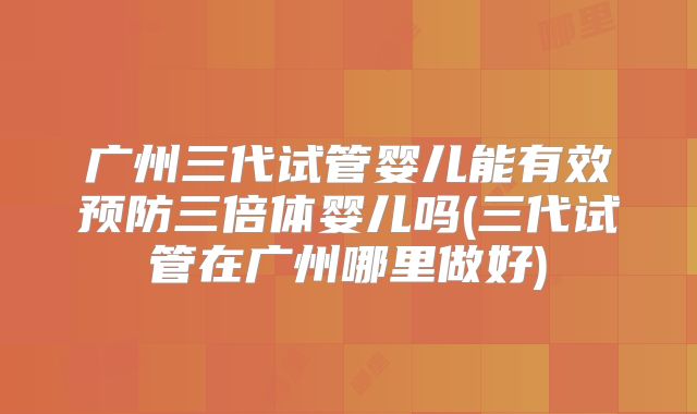 广州三代试管婴儿能有效预防三倍体婴儿吗(三代试管在广州哪里做好)