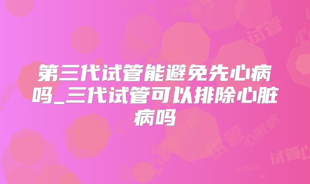 第三代试管能避免先心病吗_三代试管可以排除心脏病吗