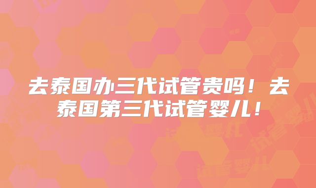 去泰国办三代试管贵吗!去泰国第三代试管婴儿!
