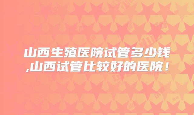 山西生殖医院试管多少钱,山西试管比较好的医院！