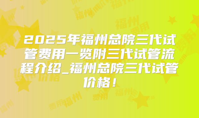 2025年福州总院三代试管费用一览附三代试管流程介绍_福州总院三代试管价格！
