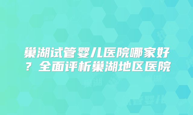 巢湖试管婴儿医院哪家好?全面评析巢湖地区医院