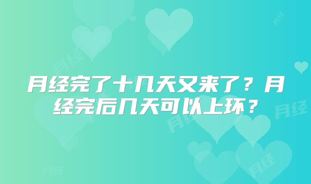 月经完了十几天又来了？月经完后几天可以上环？