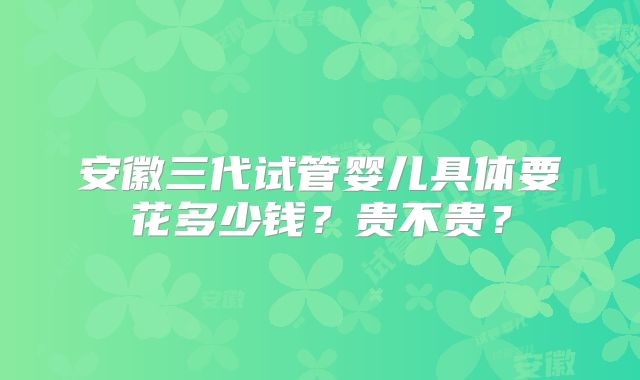 安徽三代试管婴儿具体要花多少钱？贵不贵？