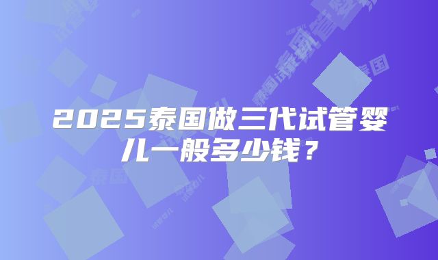 2025泰国做三代试管婴儿一般多少钱?