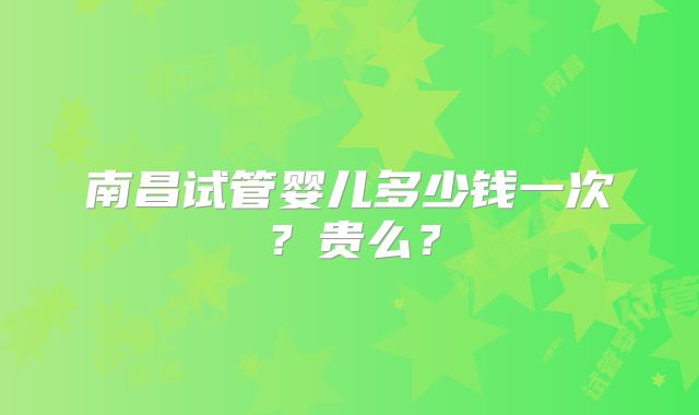 南昌试管婴儿多少钱一次?贵么?