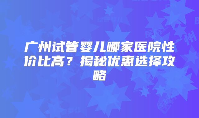 广州试管婴儿哪家医院性价比高？揭秘优惠选择攻略