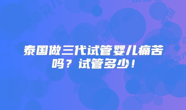 泰国做三代试管婴儿痛苦吗?试管多少!