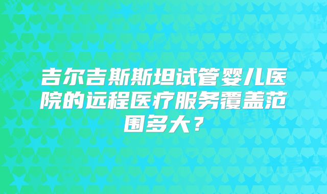 吉尔吉斯斯坦试管婴儿医院的远程医疗服务覆盖范围多大？
