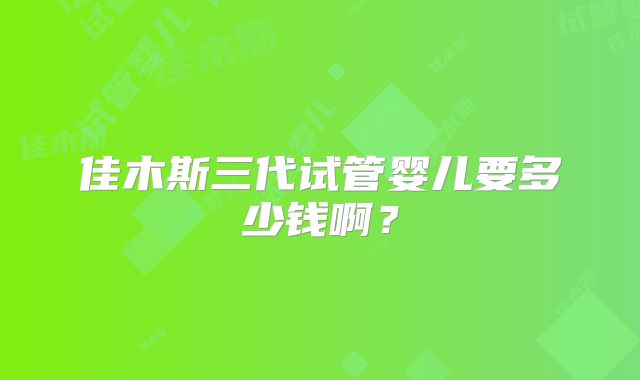 佳木斯三代试管婴儿要多少钱啊？