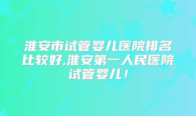 淮安市试管婴儿医院排名比较好,淮安第一人民医院试管婴儿!
