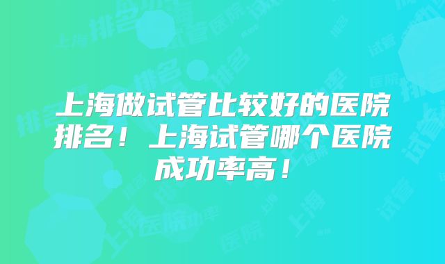 上海做试管比较好的医院排名!上海试管哪个医院成功率高!