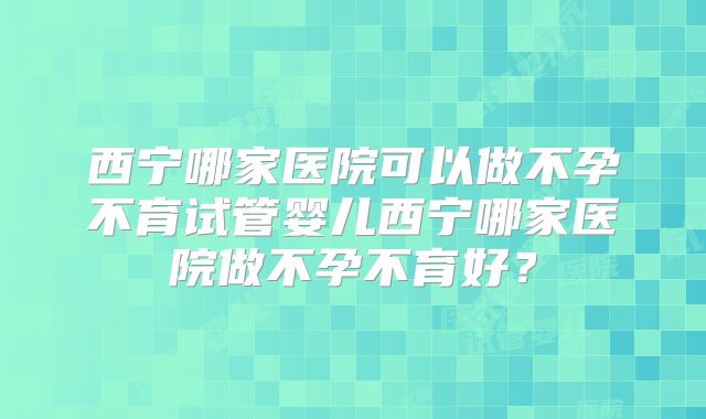 西宁哪家医院可以做不孕不育试管婴儿西宁哪家医院做不孕不育好?