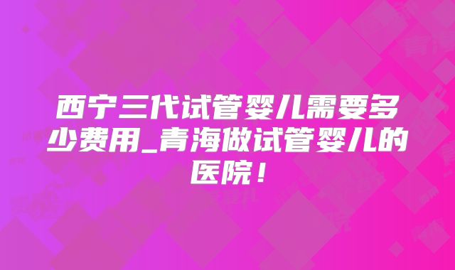 西宁三代试管婴儿需要多少费用_青海做试管婴儿的医院!