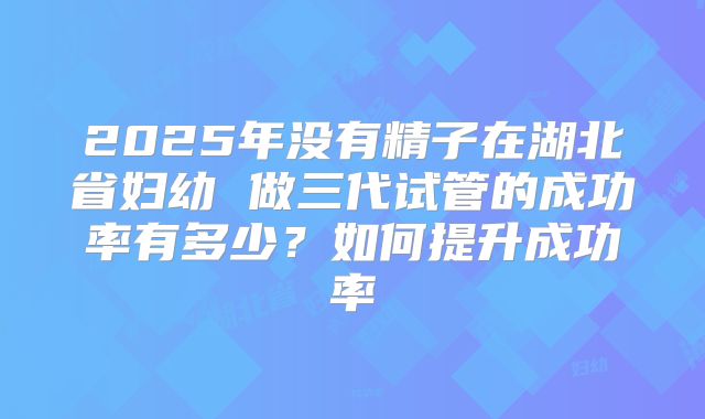 2025年没有精子在湖北省妇幼 做三代试管的成功率有多少?如何提升成功率