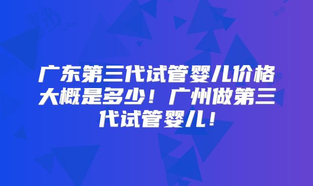广东第三代试管婴儿价格大概是多少！广州做第三代试管婴儿！