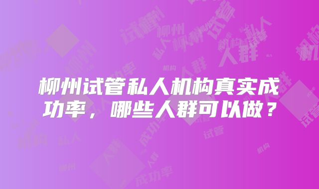 柳州试管私人机构真实成功率,哪些人群可以做?