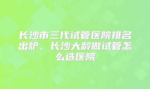 长沙市三代试管医院排名出炉，长沙大龄做试管怎么选医院