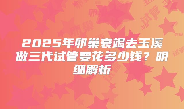 2025年卵巢衰竭去玉溪做三代试管要花多少钱？明细解析