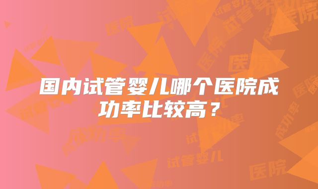 国内试管婴儿哪个医院成功率比较高？