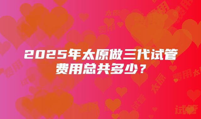 2025年太原做三代试管费用总共多少?