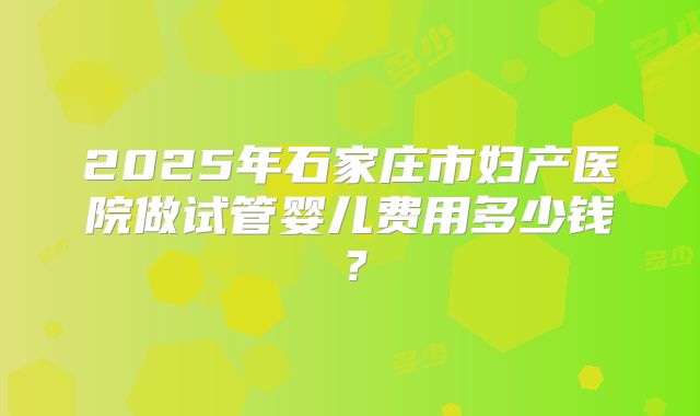 2025年石家庄市妇产医院做试管婴儿费用多少钱？