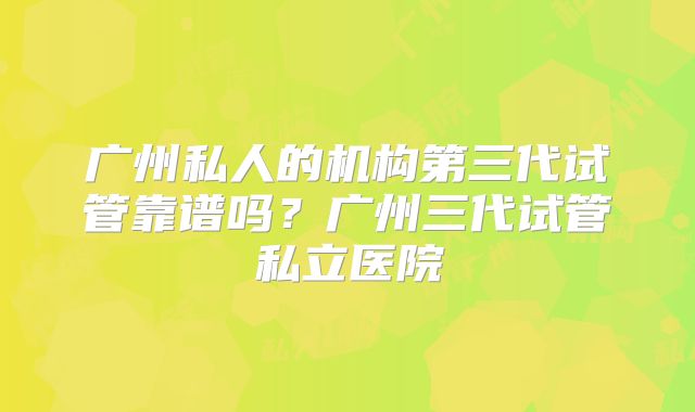 广州私人的机构第三代试管靠谱吗？广州三代试管私立医院