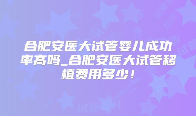 合肥安医大试管婴儿成功率高吗_合肥安医大试管移植费用多少!