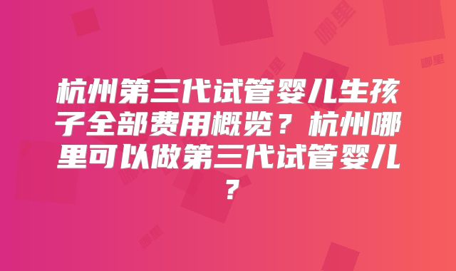 杭州第三代试管婴儿生孩子全部费用概览？杭州哪里可以做第三代试管婴儿？