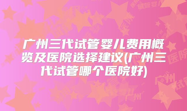 广州三代试管婴儿费用概览及医院选择建议(广州三代试管哪个医院好)