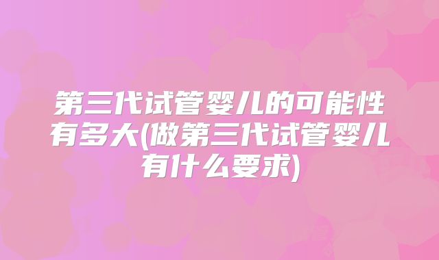 第三代试管婴儿的可能性有多大(做第三代试管婴儿有什么要求)