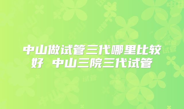 中山做试管三代哪里比较好 中山三院三代试管
