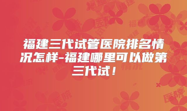 福建三代试管医院排名情况怎样-福建哪里可以做第三代试!