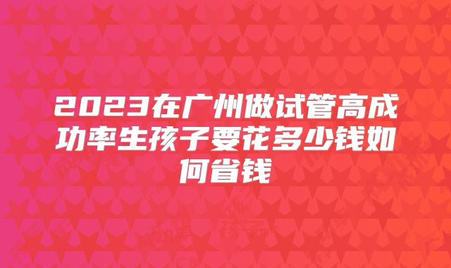 2023在广州做试管高成功率生孩子要花多少钱如何省钱