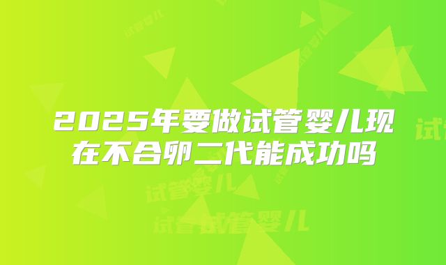 2025年要做试管婴儿现在不合卵二代能成功吗