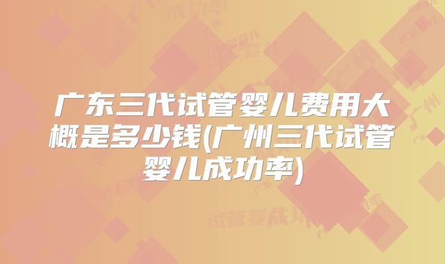 广东三代试管婴儿费用大概是多少钱(广州三代试管婴儿成功率)