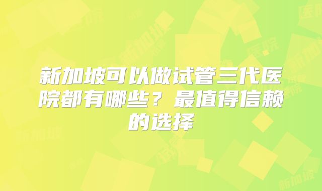 新加坡可以做试管三代医院都有哪些？最值得信赖的选择
