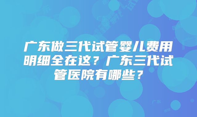 广东做三代试管婴儿费用明细全在这？广东三代试管医院有哪些？