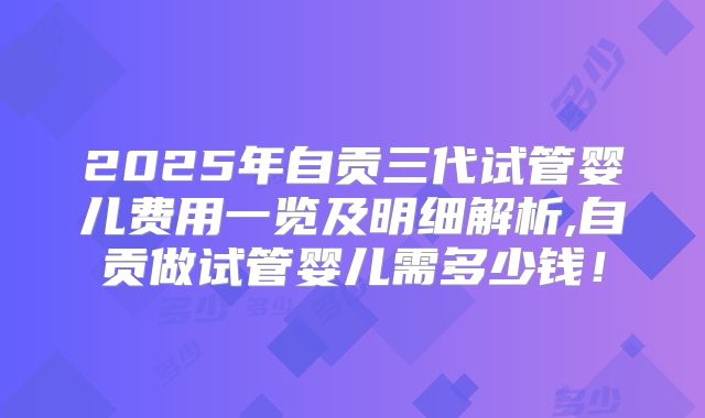 2025年自贡三代试管婴儿费用一览及明细解析,自贡做试管婴儿需多少钱！