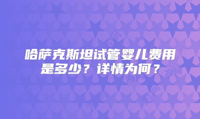 哈萨克斯坦试管婴儿费用是多少？详情为何？