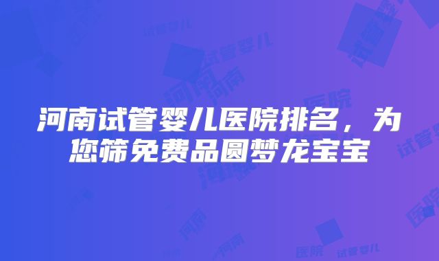 河南试管婴儿医院排名,为您筛免费品圆梦龙宝宝