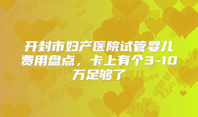 开封市妇产医院试管婴儿费用盘点，卡上有个3-10万足够了