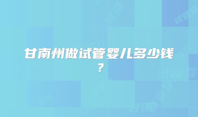 甘南州做试管婴儿多少钱？