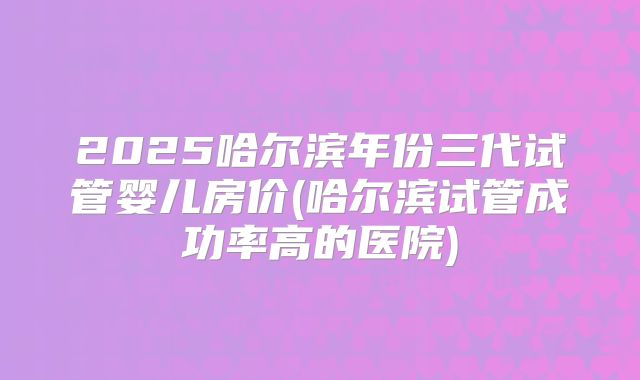 2025哈尔滨年份三代试管婴儿房价(哈尔滨试管成功率高的医院)